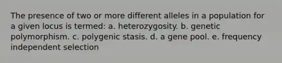 The presence of two or more different alleles in a population for a given locus is termed: a. heterozygosity. b. genetic polymorphism. c. polygenic stasis. d. a gene pool. e. frequency independent selection