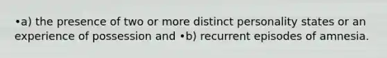 •a) the presence of two or more distinct personality states or an experience of possession and •b) recurrent episodes of amnesia.