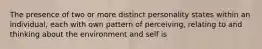 The presence of two or more distinct personality states within an individual, each with own pattern of perceiving, relating to and thinking about the environment and self is