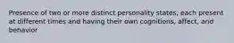 Presence of two or more distinct personality states, each present at different times and having their own cognitions, affect, and behavior