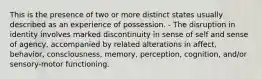 This is the presence of two or more distinct states usually described as an experience of possession. - The disruption in identity involves marked discontinuity in sense of self and sense of agency, accompanied by related alterations in affect, behavior, consciousness, memory, perception, cognition, and/or sensory-motor functioning.