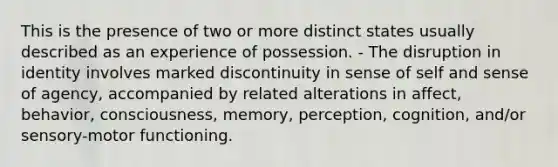 This is the presence of two or more distinct states usually described as an experience of possession. - The disruption in identity involves marked discontinuity in sense of self and sense of agency, accompanied by related alterations in affect, behavior, consciousness, memory, perception, cognition, and/or sensory-motor functioning.