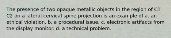 The presence of two opaque metallic objects in the region of C1-C2 on a lateral cervical spine projection is an example of a. an ethical violation. b. a procedural issue. c. electronic artifacts from the display monitor. d. a technical problem.