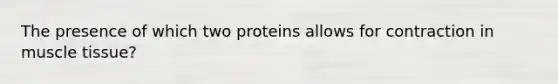 The presence of which two proteins allows for contraction in muscle tissue?