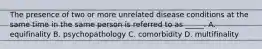 The presence of two or more unrelated disease conditions at the same time in the same person is referred to as _____. A. equifinality B. psychopathology C. comorbidity D. multifinality