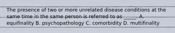 The presence of two or more unrelated disease conditions at the same time in the same person is referred to as _____. A. equifinality B. psychopathology C. comorbidity D. multifinality