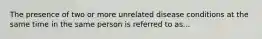 The presence of two or more unrelated disease conditions at the same time in the same person is referred to as...