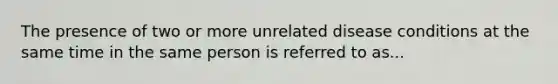 The presence of two or more unrelated disease conditions at the same time in the same person is referred to as...