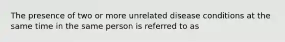 The presence of two or more unrelated disease conditions at the same time in the same person is referred to as