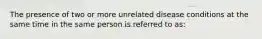 The presence of two or more unrelated disease conditions at the same time in the same person is referred to as: