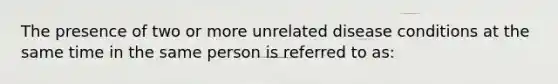 The presence of two or more unrelated disease conditions at the same time in the same person is referred to as: