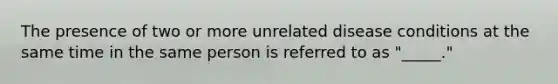 The presence of two or more unrelated disease conditions at the same time in the same person is referred to as "_____."