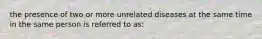 the presence of two or more unrelated diseases at the same time in the same person is referred to as: