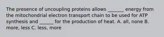 The presence of uncoupling proteins allows _______ energy from the mitochondrial electron transport chain to be used for ATP synthesis and ______ for the production of heat. A. all, none B. more, less C. less, more