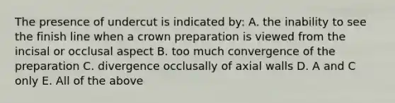 The presence of undercut is indicated by: A. the inability to see the finish line when a crown preparation is viewed from the incisal or occlusal aspect B. too much convergence of the preparation C. divergence occlusally of axial walls D. A and C only E. All of the above