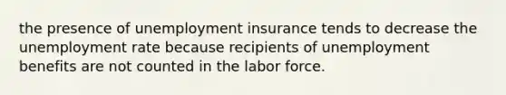 the presence of unemployment insurance tends to decrease the unemployment rate because recipients of unemployment benefits are not counted in the labor force.