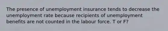 The presence of unemployment insurance tends to decrease the unemployment rate because recipients of unemployment benefits are not counted in the labour force. T or F?