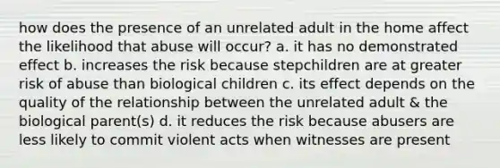 how does the presence of an unrelated adult in the home affect the likelihood that abuse will occur? a. it has no demonstrated effect b. increases the risk because stepchildren are at greater risk of abuse than biological children c. its effect depends on the quality of the relationship between the unrelated adult & the biological parent(s) d. it reduces the risk because abusers are less likely to commit violent acts when witnesses are present