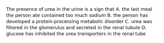 The presence of urea in the urine is a sign that A. the last meal the person ate contained too much sodium B. the person has developed a protein-processing metabolic disorder C. urea was filtered in the glomerulus and secreted in the renal tubule D. glucose has inhibited the urea transporters in the renal tube