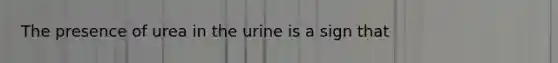 The presence of urea in the urine is a sign that