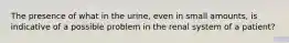 The presence of what in the urine, even in small amounts, is indicative of a possible problem in the renal system of a patient?