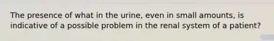 The presence of what in the urine, even in small amounts, is indicative of a possible problem in the renal system of a patient?