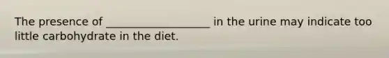 The presence of ___________________ in the urine may indicate too little carbohydrate in the diet.