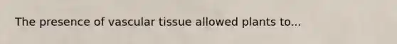 The presence of vascular tissue allowed plants to...