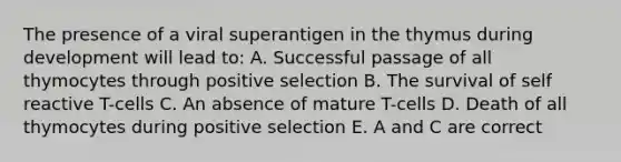 The presence of a viral superantigen in the thymus during development will lead to: A. Successful passage of all thymocytes through positive selection B. The survival of self reactive T-cells C. An absence of mature T-cells D. Death of all thymocytes during positive selection E. A and C are correct