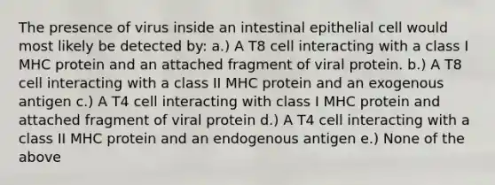 The presence of virus inside an intestinal epithelial cell would most likely be detected by: a.) A T8 cell interacting with a class I MHC protein and an attached fragment of viral protein. b.) A T8 cell interacting with a class II MHC protein and an exogenous antigen c.) A T4 cell interacting with class I MHC protein and attached fragment of viral protein d.) A T4 cell interacting with a class II MHC protein and an endogenous antigen e.) None of the above