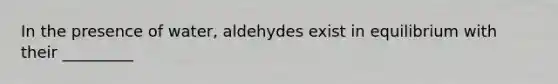 In the presence of water, aldehydes exist in equilibrium with their _________