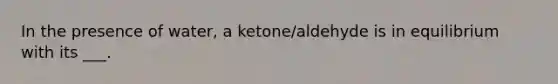 In the presence of water, a ketone/aldehyde is in equilibrium with its ___.