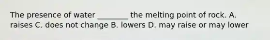 The presence of water ________ the melting point of rock. A. raises C. does not change B. lowers D. may raise or may lower