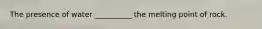 The presence of water __________ the melting point of rock.