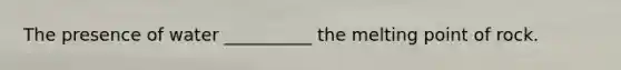 The presence of water __________ the melting point of rock.