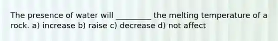 The presence of water will _________ the melting temperature of a rock. a) increase b) raise c) decrease d) not affect