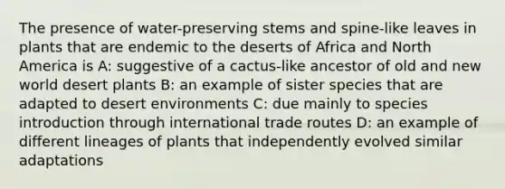 The presence of water-preserving stems and spine-like leaves in plants that are endemic to the deserts of Africa and North America is A: suggestive of a cactus-like ancestor of old and new world desert plants B: an example of sister species that are adapted to desert environments C: due mainly to species introduction through international trade routes D: an example of different lineages of plants that independently evolved similar adaptations