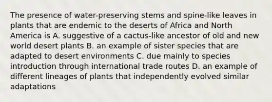 The presence of water-preserving stems and spine-like leaves in plants that are endemic to the deserts of Africa and North America is A. suggestive of a cactus-like ancestor of old and new world desert plants B. an example of sister species that are adapted to desert environments C. due mainly to species introduction through international trade routes D. an example of different lineages of plants that independently evolved similar adaptations