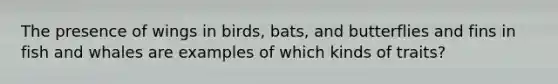 The presence of wings in birds, bats, and butterflies and fins in fish and whales are examples of which kinds of traits?