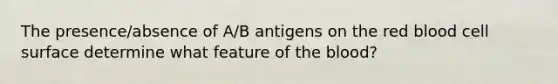 The presence/absence of A/B antigens on the red blood cell surface determine what feature of the blood?