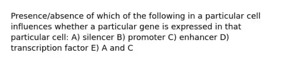 Presence/absence of which of the following in a particular cell influences whether a particular gene is expressed in that particular cell: A) silencer B) promoter C) enhancer D) transcription factor E) A and C