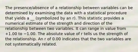 The presence/absence of a relationship between variables can be determined by examining the data with a statistical procedure that yields a __ (symbolized by an r). This statistic provides a numerical estimate of the strength and direction of the relationship between two variables. It can range in value from +1.00 to −1.00. The absolute value of r tells us the strength of the relationship. An r of 0.00 indicates that the two variables are not systematically related.