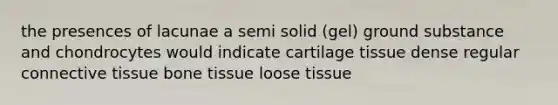 the presences of lacunae a semi solid (gel) ground substance and chondrocytes would indicate cartilage tissue dense regular connective tissue bone tissue loose tissue