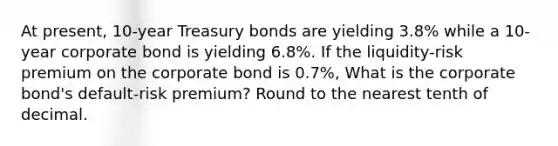 At​ present, 10-year Treasury bonds are yielding 3.8​% while a​ 10-year corporate bond is yielding 6.8​%. If the​ liquidity-risk premium on the corporate bond is 0.7​%, What is the corporate​ bond's default-risk​ premium? Round to the nearest tenth of decimal.