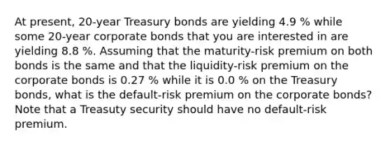 At​ present, 20-year Treasury bonds are yielding 4.9 % while some​ 20-year corporate bonds that you are interested in are yielding 8.8 %. Assuming that the​ maturity-risk premium on both bonds is the same and that the​ liquidity-risk premium on the corporate bonds is 0.27 % while it is 0.0 % on the Treasury​ bonds, what is the​ default-risk premium on the corporate​ bonds? Note that a Treasuty security should have no​ default-risk premium.