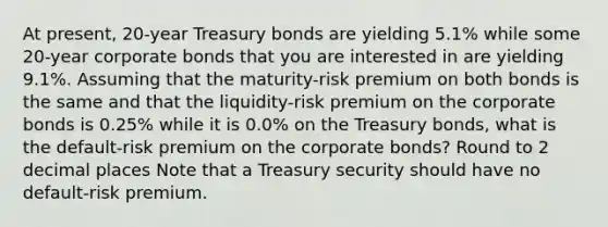 At​ present, 20-year Treasury bonds are yielding 5.1% while some​ 20-year corporate bonds that you are interested in are yielding 9.1%. Assuming that the​ maturity-risk premium on both bonds is the same and that the​ liquidity-risk premium on the corporate bonds is 0.25% while it is 0.0% on the Treasury​ bonds, what is the​ default-risk premium on the corporate​ bonds? Round to 2 decimal places Note that a Treasury security should have no​ default-risk premium.