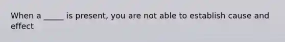 When a _____ is present, you are not able to establish cause and effect