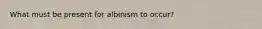 What must be present for albinism to occur?