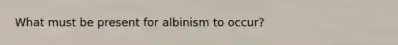 What must be present for albinism to occur?