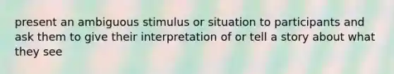 present an ambiguous stimulus or situation to participants and ask them to give their interpretation of or tell a story about what they see